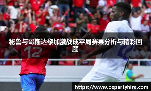 秘鲁与哥斯达黎加激战成平局赛果分析与精彩回顾